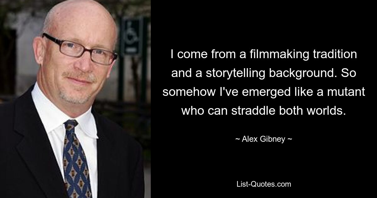 I come from a filmmaking tradition and a storytelling background. So somehow I've emerged like a mutant who can straddle both worlds. — © Alex Gibney