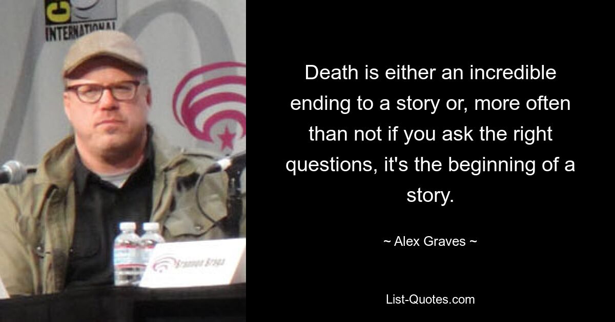 Death is either an incredible ending to a story or, more often than not if you ask the right questions, it's the beginning of a story. — © Alex Graves