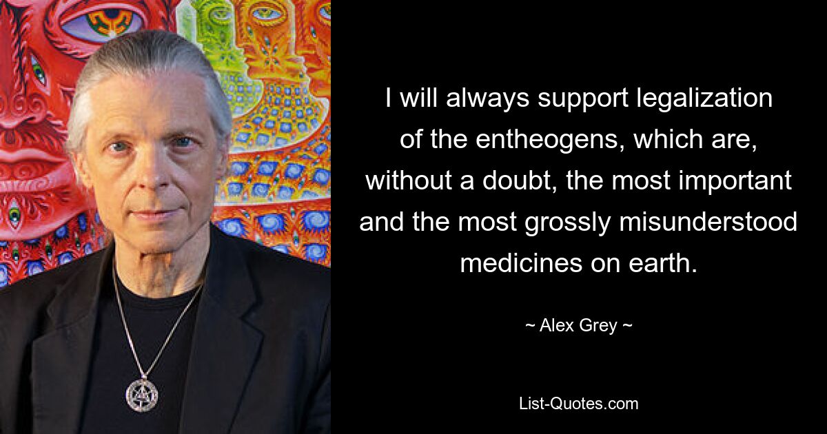 I will always support legalization of the entheogens, which are, without a doubt, the most important and the most grossly misunderstood medicines on earth. — © Alex Grey