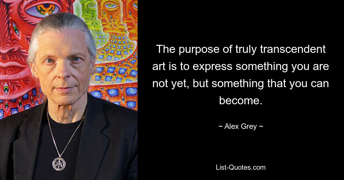 The purpose of truly transcendent art is to express something you are not yet, but something that you can become. — © Alex Grey