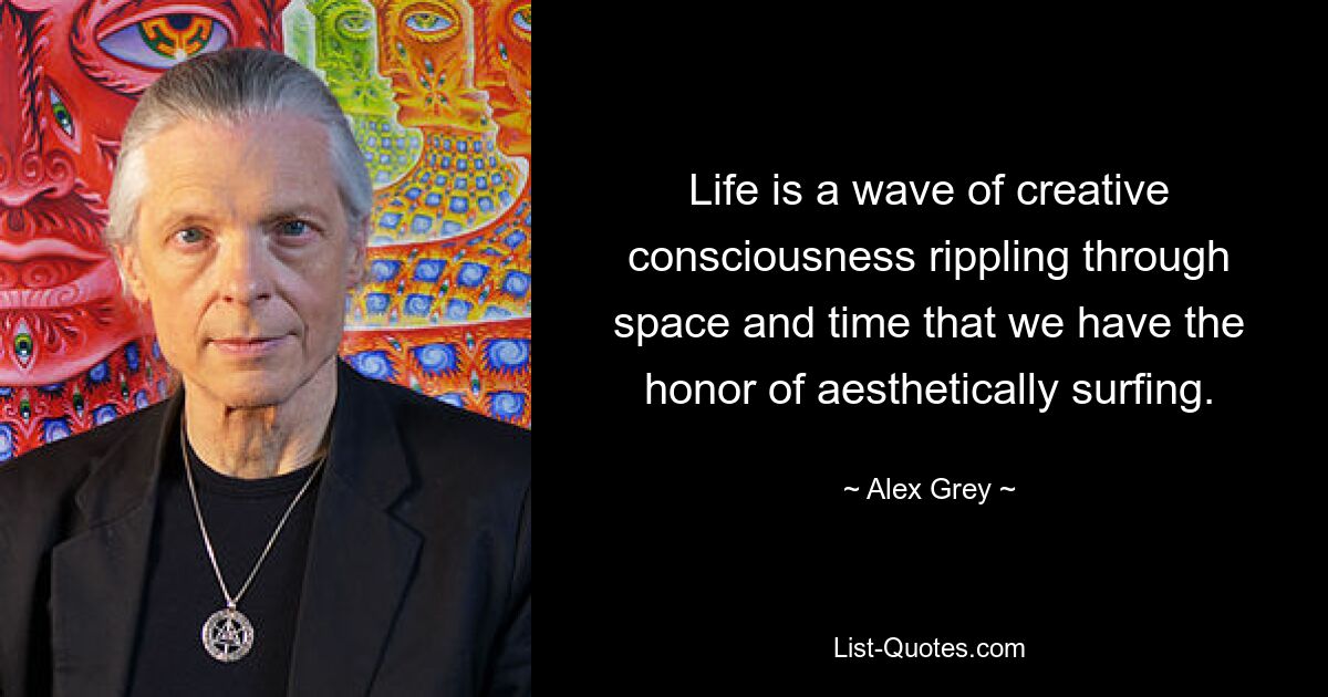 Life is a wave of creative consciousness rippling through space and time that we have the honor of aesthetically surfing. — © Alex Grey