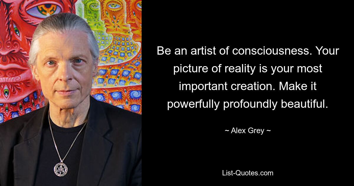 Be an artist of consciousness. Your picture of reality is your most important creation. Make it powerfully profoundly beautiful. — © Alex Grey