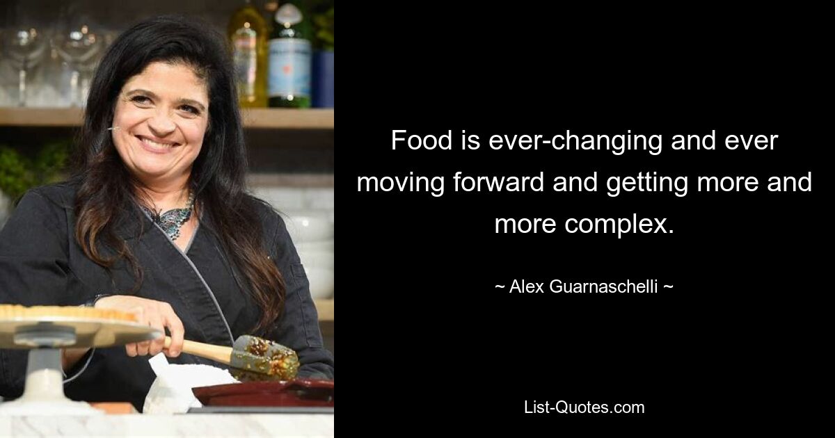 Food is ever-changing and ever moving forward and getting more and more complex. — © Alex Guarnaschelli