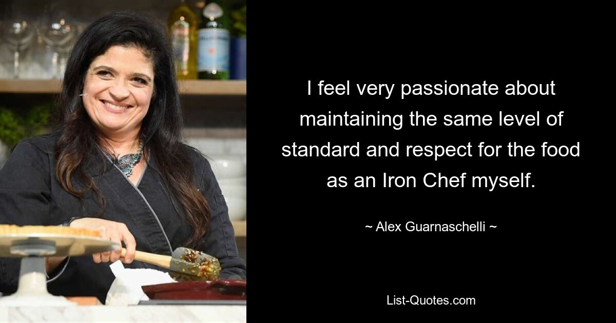 I feel very passionate about maintaining the same level of standard and respect for the food as an Iron Chef myself. — © Alex Guarnaschelli