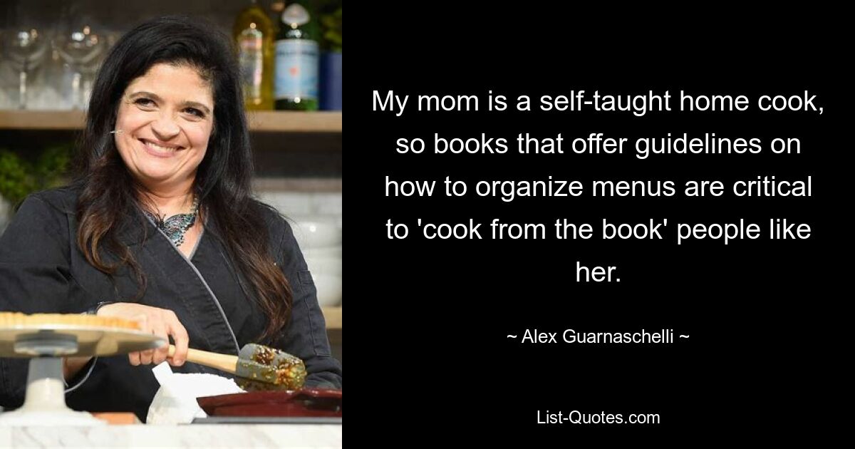 My mom is a self-taught home cook, so books that offer guidelines on how to organize menus are critical to 'cook from the book' people like her. — © Alex Guarnaschelli