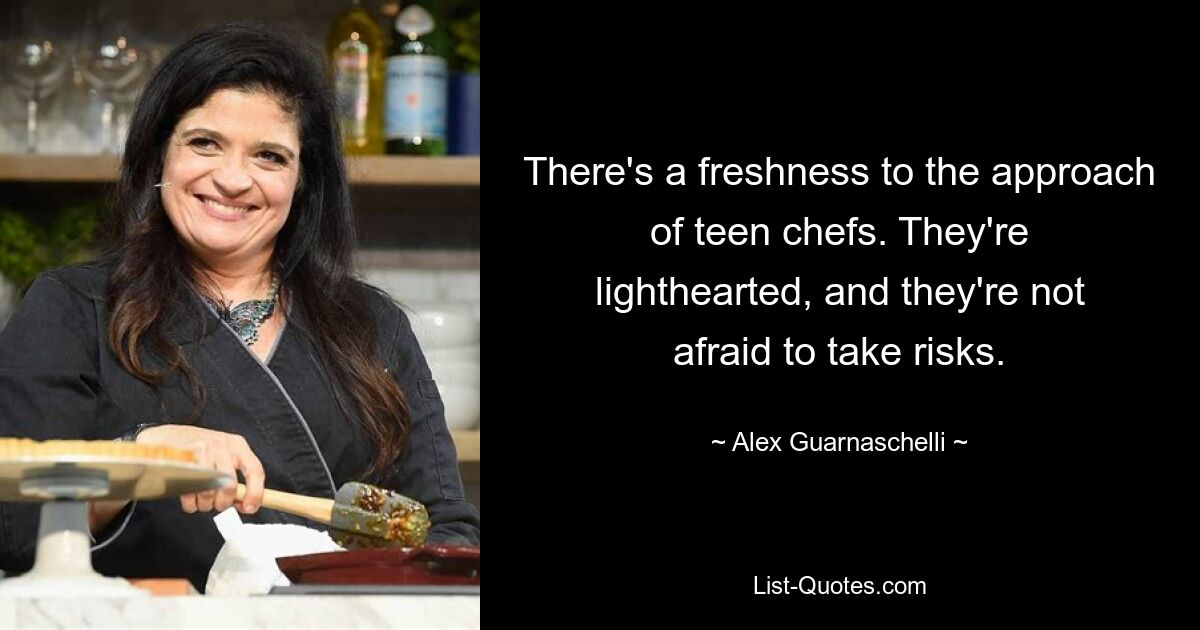 There's a freshness to the approach of teen chefs. They're lighthearted, and they're not afraid to take risks. — © Alex Guarnaschelli