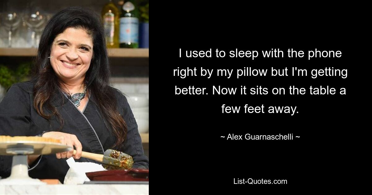 I used to sleep with the phone right by my pillow but I'm getting better. Now it sits on the table a few feet away. — © Alex Guarnaschelli