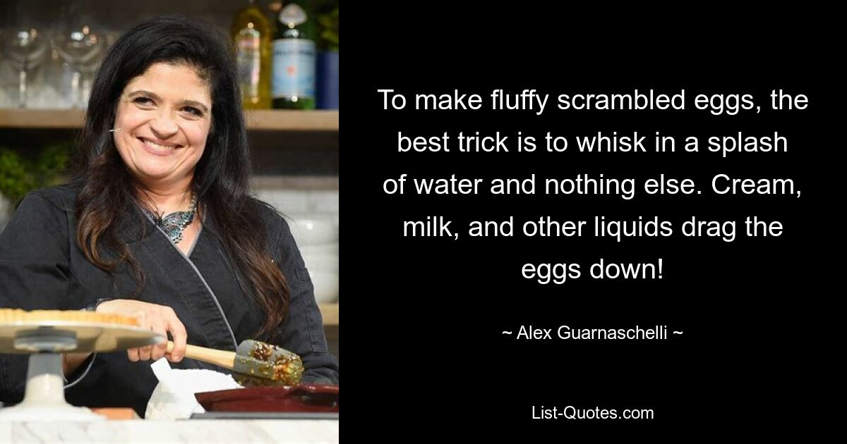 To make fluffy scrambled eggs, the best trick is to whisk in a splash of water and nothing else. Cream, milk, and other liquids drag the eggs down! — © Alex Guarnaschelli