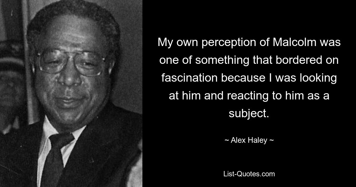 My own perception of Malcolm was one of something that bordered on fascination because I was looking at him and reacting to him as a subject. — © Alex Haley