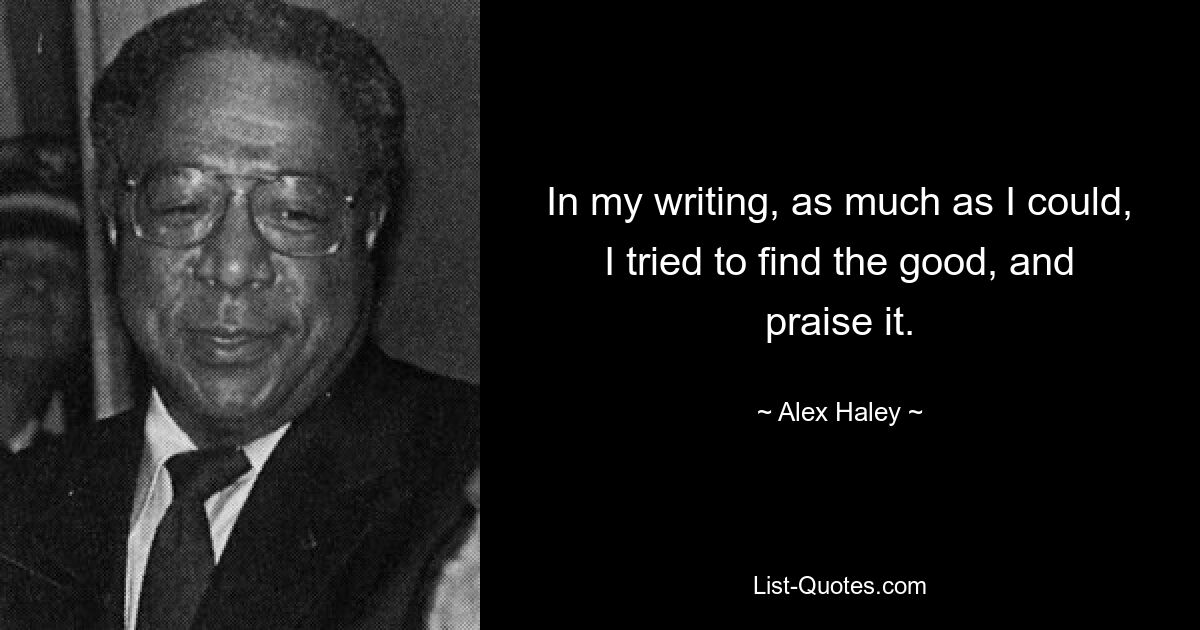 In my writing, as much as I could, I tried to find the good, and praise it. — © Alex Haley