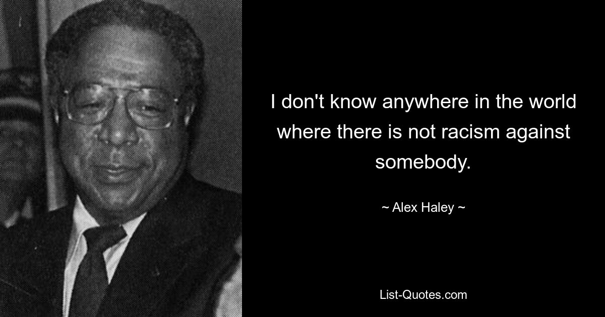 I don't know anywhere in the world where there is not racism against somebody. — © Alex Haley