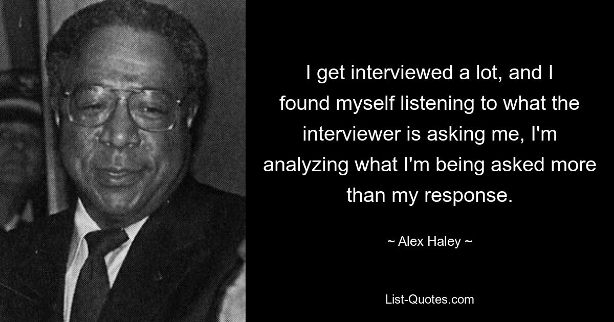 I get interviewed a lot, and I found myself listening to what the interviewer is asking me, I'm analyzing what I'm being asked more than my response. — © Alex Haley