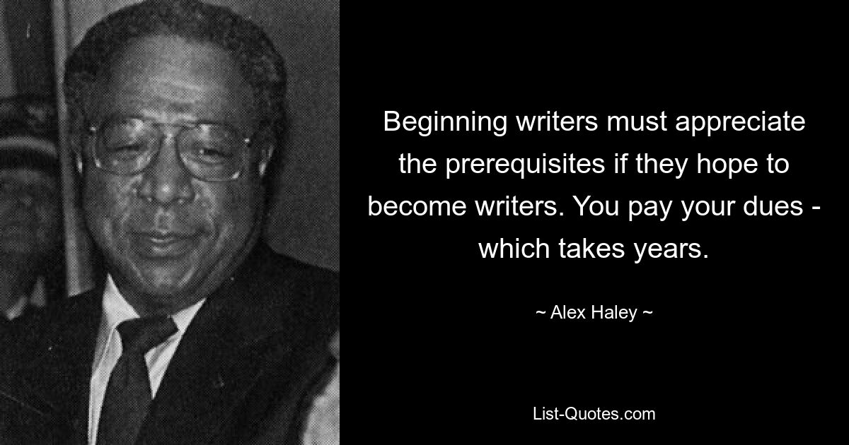 Beginning writers must appreciate the prerequisites if they hope to become writers. You pay your dues - which takes years. — © Alex Haley