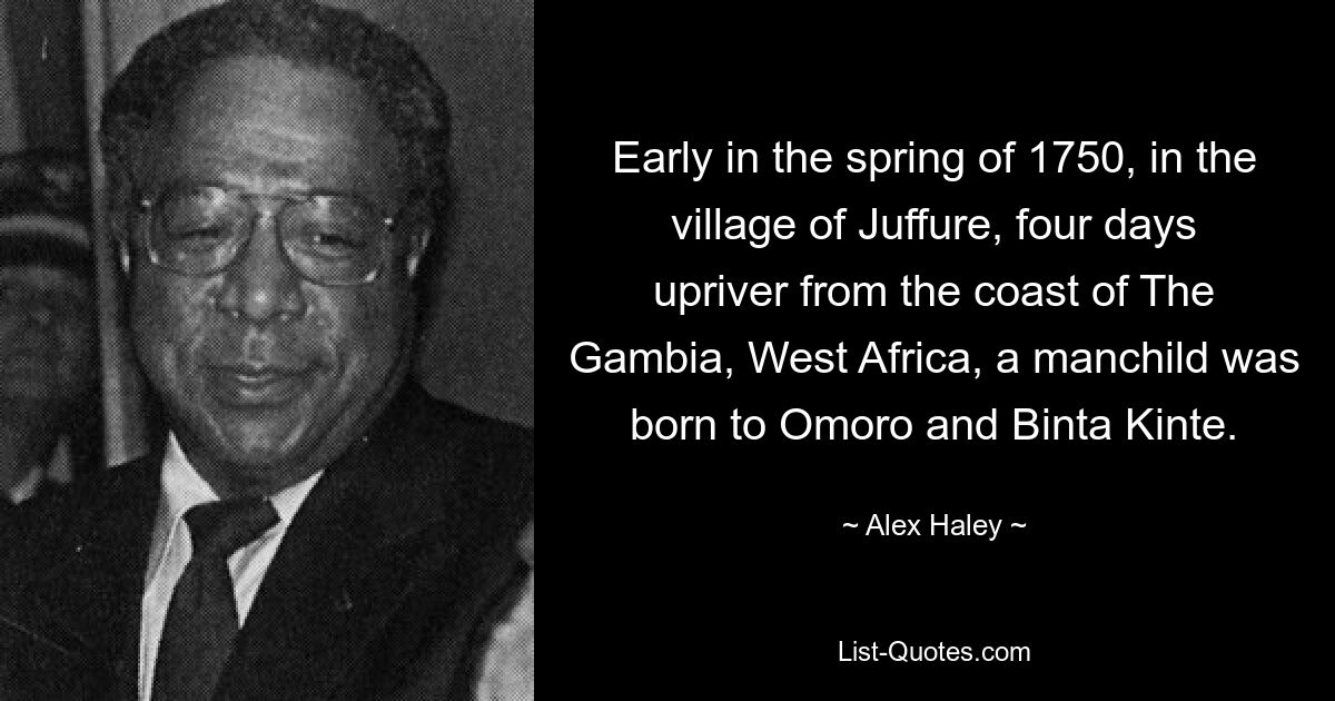 Early in the spring of 1750, in the village of Juffure, four days upriver from the coast of The Gambia, West Africa, a manchild was born to Omoro and Binta Kinte. — © Alex Haley