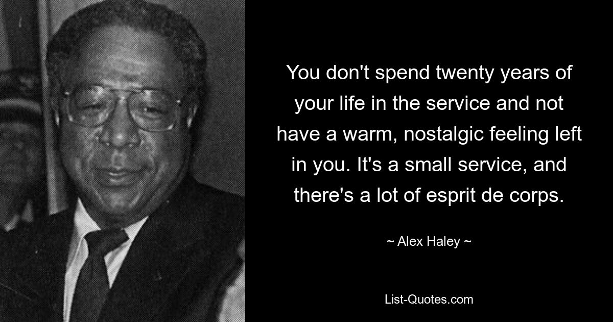 You don't spend twenty years of your life in the service and not have a warm, nostalgic feeling left in you. It's a small service, and there's a lot of esprit de corps. — © Alex Haley