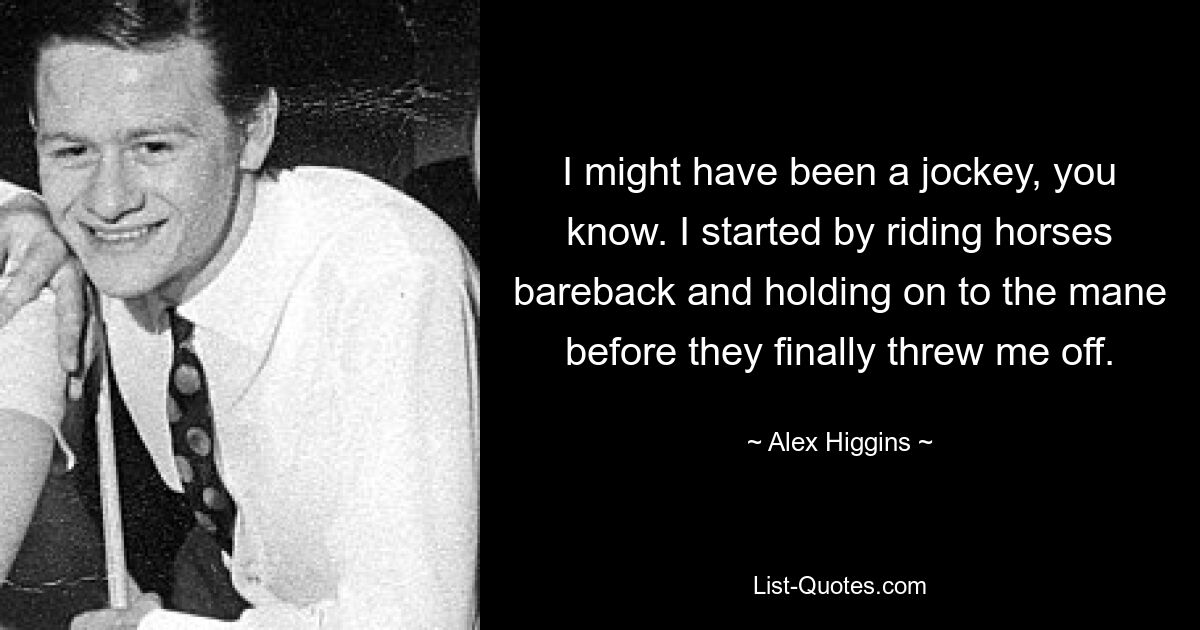 I might have been a jockey, you know. I started by riding horses bareback and holding on to the mane before they finally threw me off. — © Alex Higgins