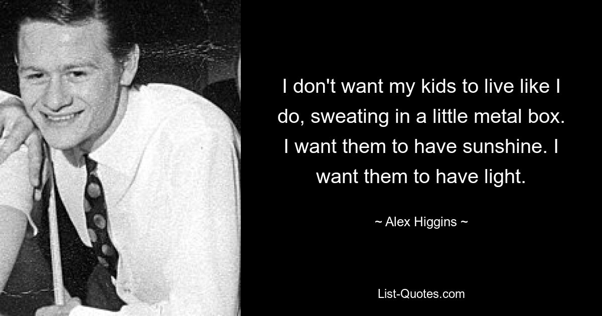 I don't want my kids to live like I do, sweating in a little metal box. I want them to have sunshine. I want them to have light. — © Alex Higgins