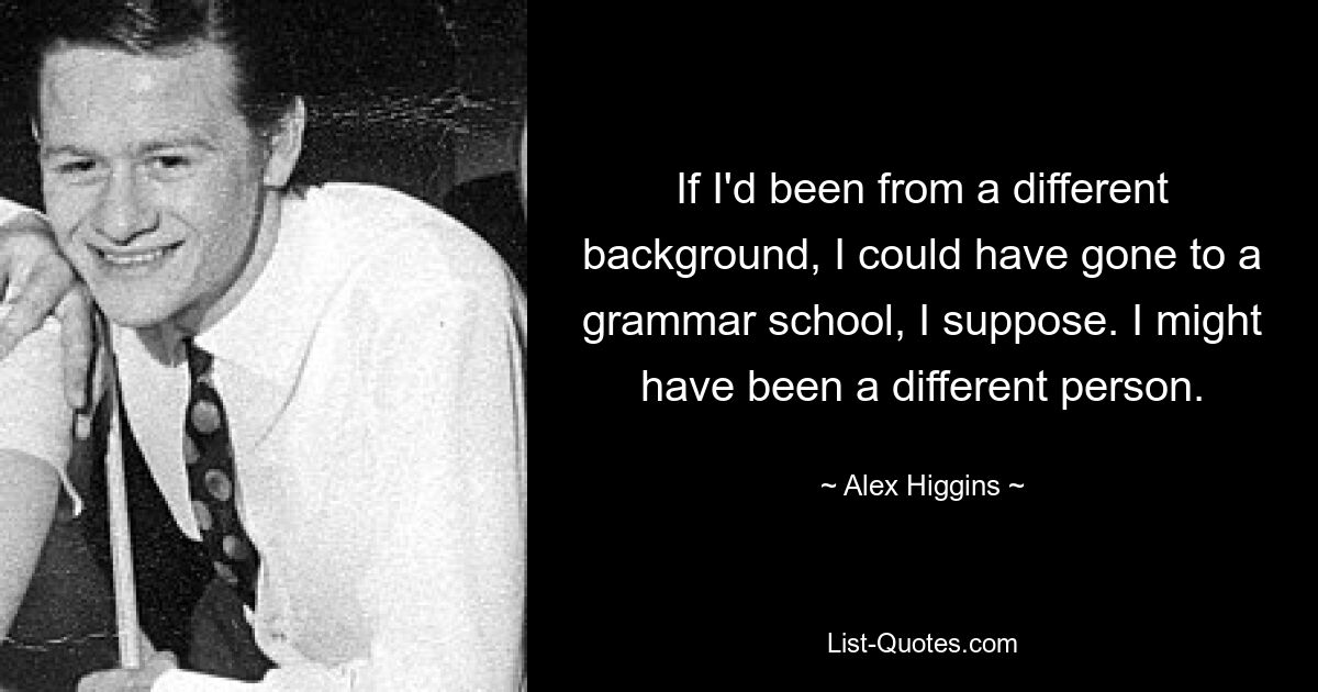 If I'd been from a different background, I could have gone to a grammar school, I suppose. I might have been a different person. — © Alex Higgins