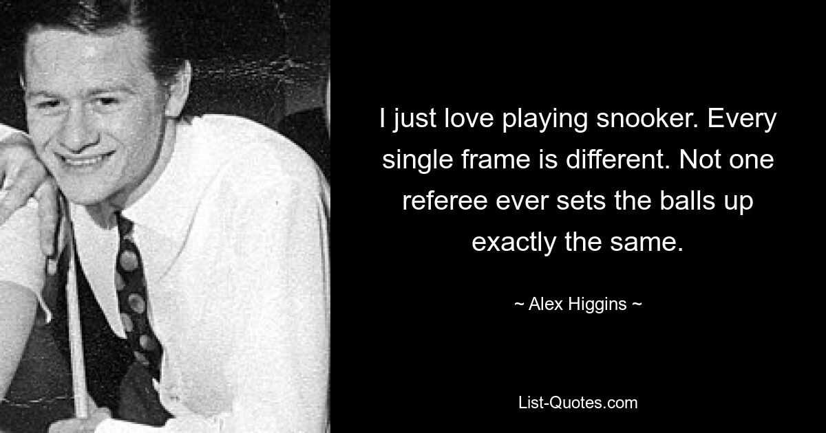 I just love playing snooker. Every single frame is different. Not one referee ever sets the balls up exactly the same. — © Alex Higgins