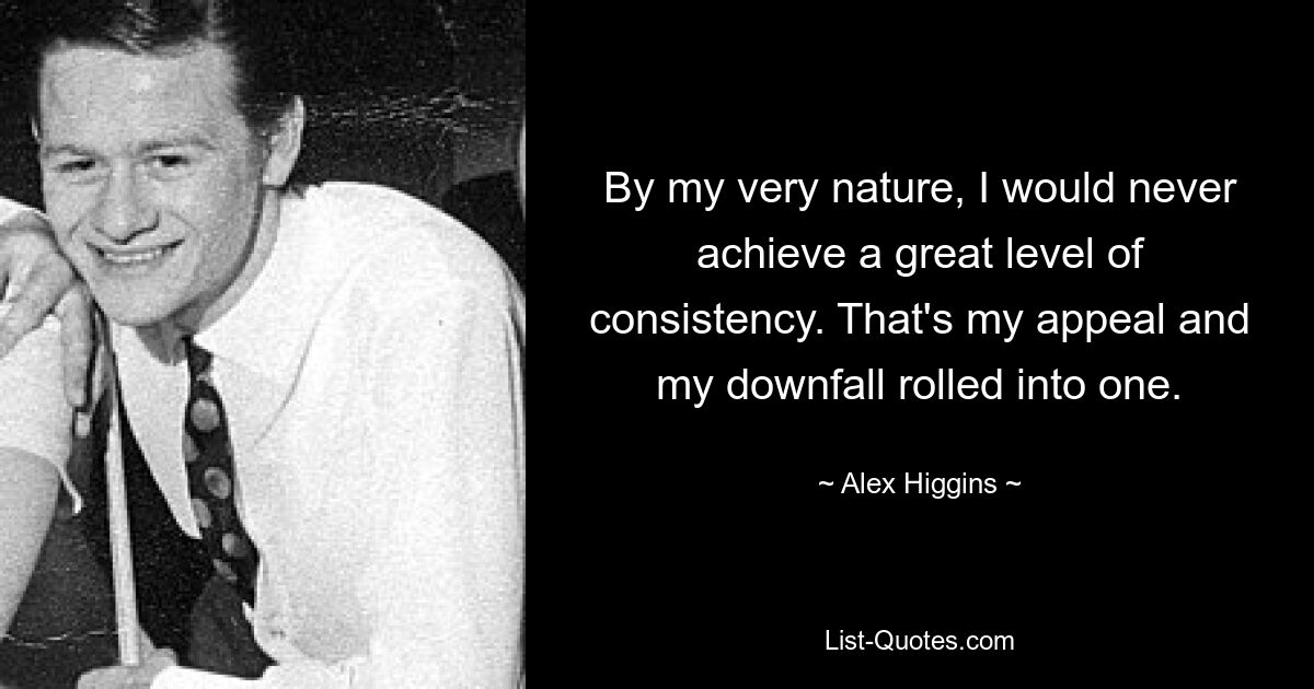 By my very nature, I would never achieve a great level of consistency. That's my appeal and my downfall rolled into one. — © Alex Higgins