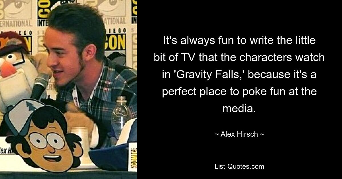 It's always fun to write the little bit of TV that the characters watch in 'Gravity Falls,' because it's a perfect place to poke fun at the media. — © Alex Hirsch