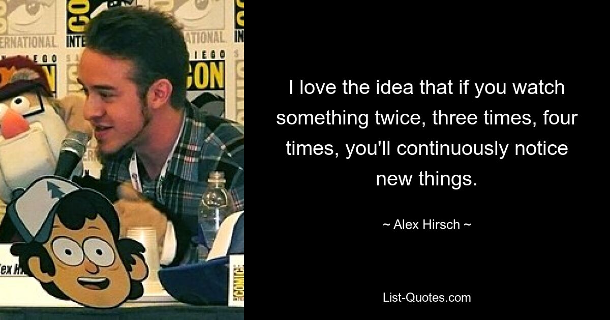 I love the idea that if you watch something twice, three times, four times, you'll continuously notice new things. — © Alex Hirsch