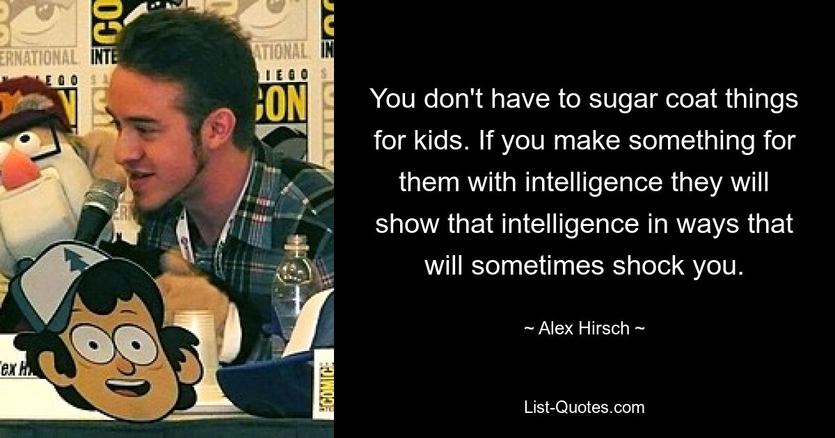 You don't have to sugar coat things for kids. If you make something for them with intelligence they will show that intelligence in ways that will sometimes shock you. — © Alex Hirsch