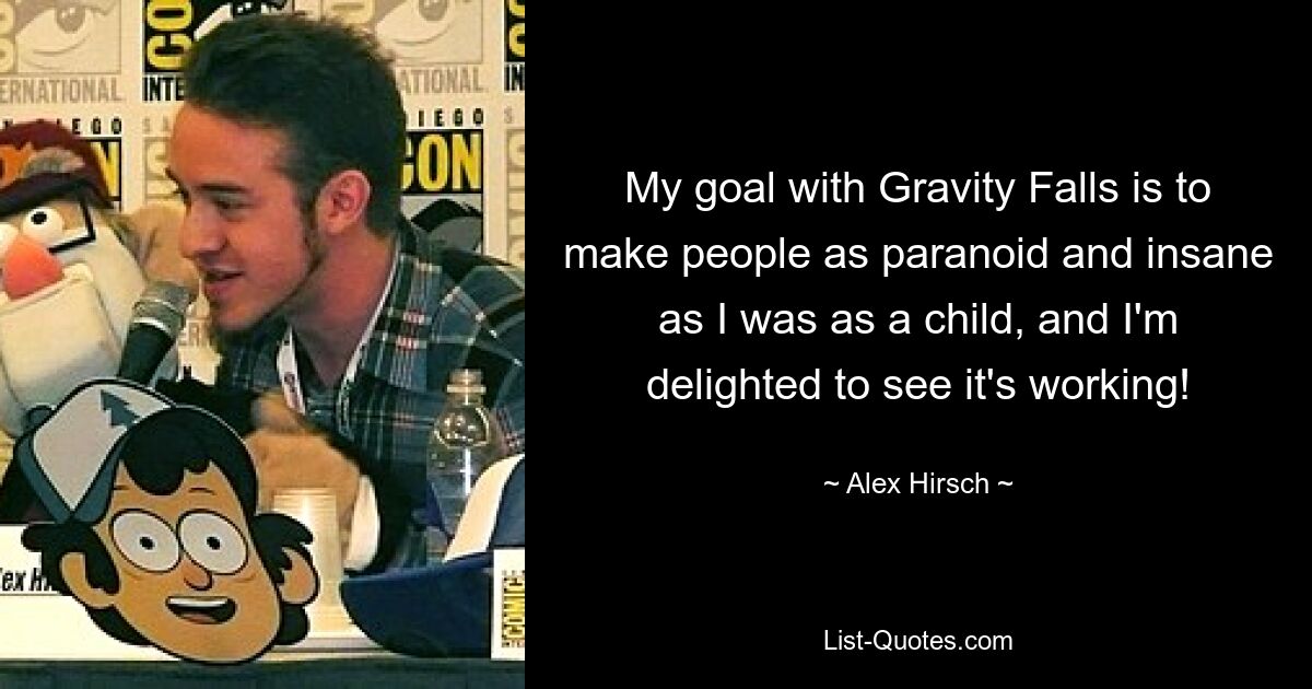 My goal with Gravity Falls is to make people as paranoid and insane as I was as a child, and I'm delighted to see it's working! — © Alex Hirsch