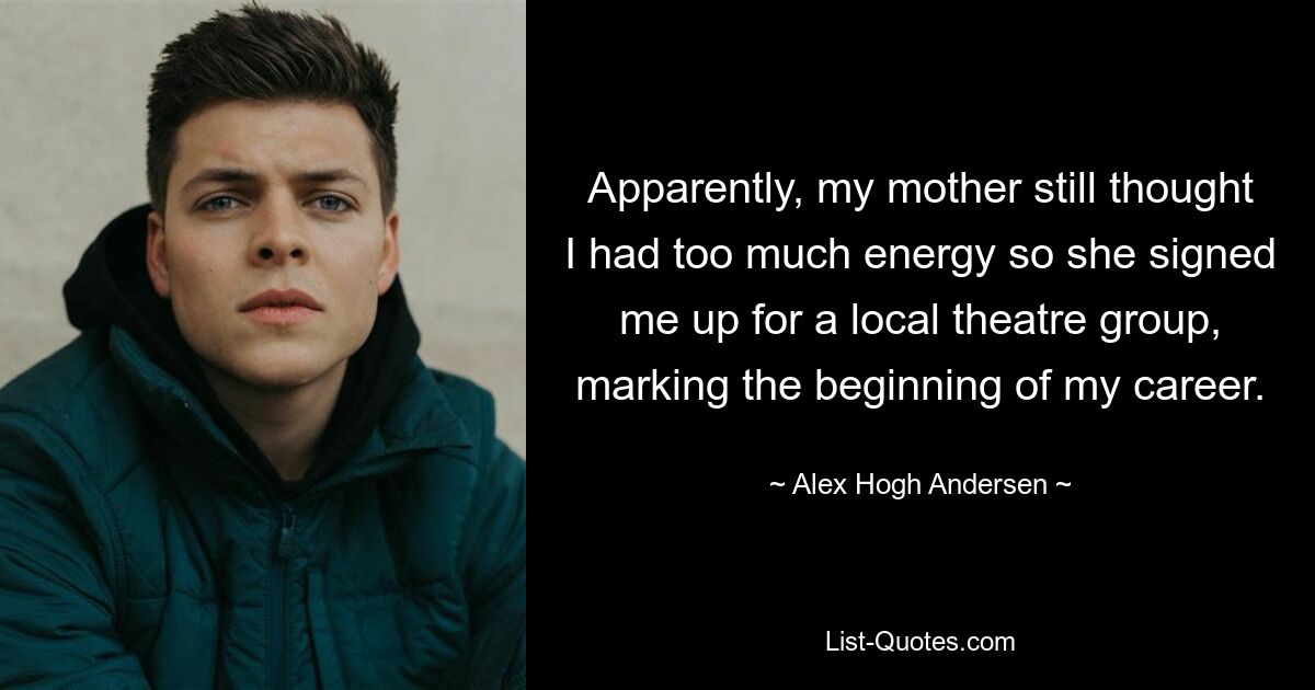 Apparently, my mother still thought I had too much energy so she signed me up for a local theatre group, marking the beginning of my career. — © Alex Hogh Andersen