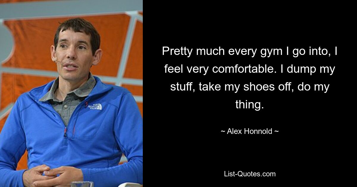 Pretty much every gym I go into, I feel very comfortable. I dump my stuff, take my shoes off, do my thing. — © Alex Honnold