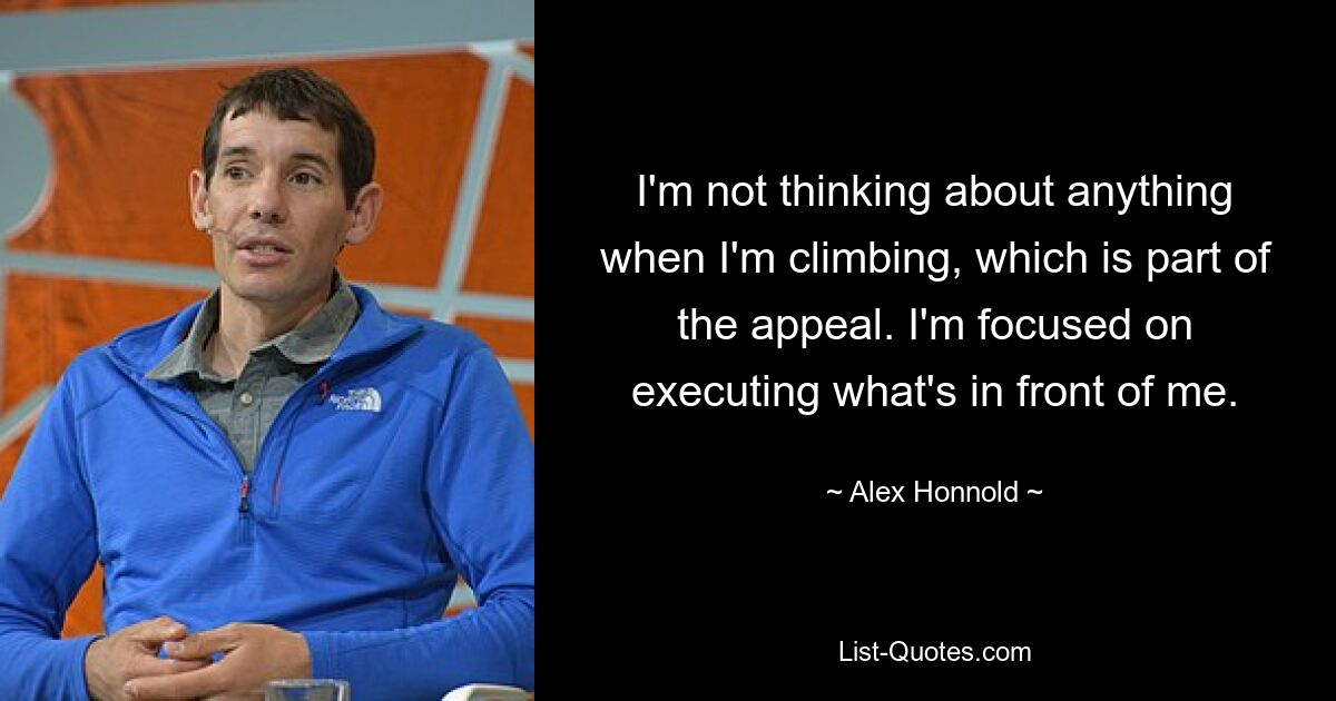 I'm not thinking about anything when I'm climbing, which is part of the appeal. I'm focused on executing what's in front of me. — © Alex Honnold