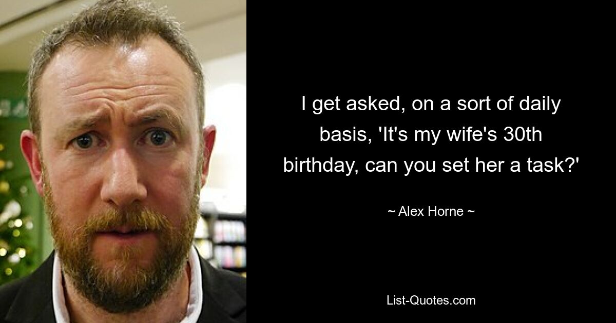 I get asked, on a sort of daily basis, 'It's my wife's 30th birthday, can you set her a task?' — © Alex Horne