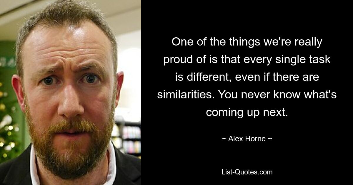 One of the things we're really proud of is that every single task is different, even if there are similarities. You never know what's coming up next. — © Alex Horne