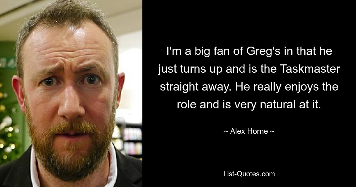 I'm a big fan of Greg's in that he just turns up and is the Taskmaster straight away. He really enjoys the role and is very natural at it. — © Alex Horne