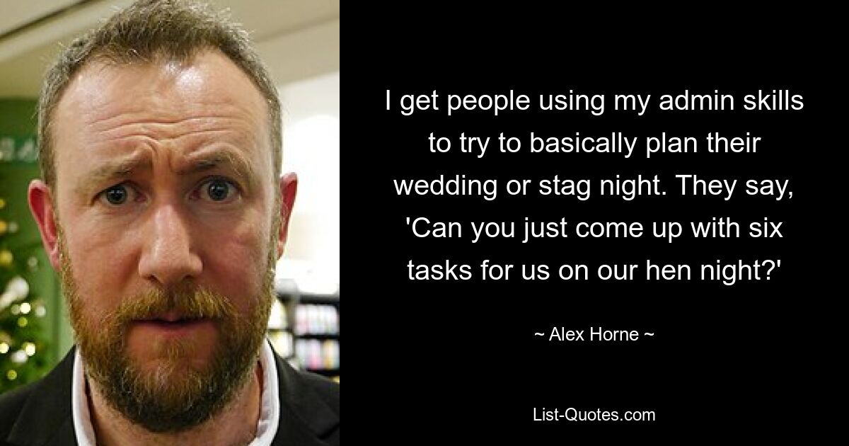 I get people using my admin skills to try to basically plan their wedding or stag night. They say, 'Can you just come up with six tasks for us on our hen night?' — © Alex Horne