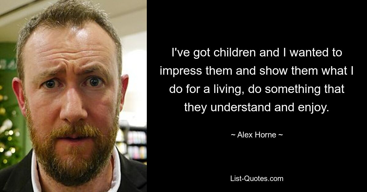 I've got children and I wanted to impress them and show them what I do for a living, do something that they understand and enjoy. — © Alex Horne