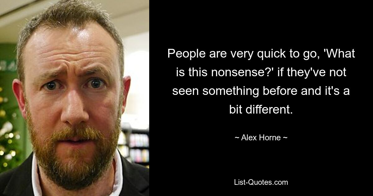 People are very quick to go, 'What is this nonsense?' if they've not seen something before and it's a bit different. — © Alex Horne