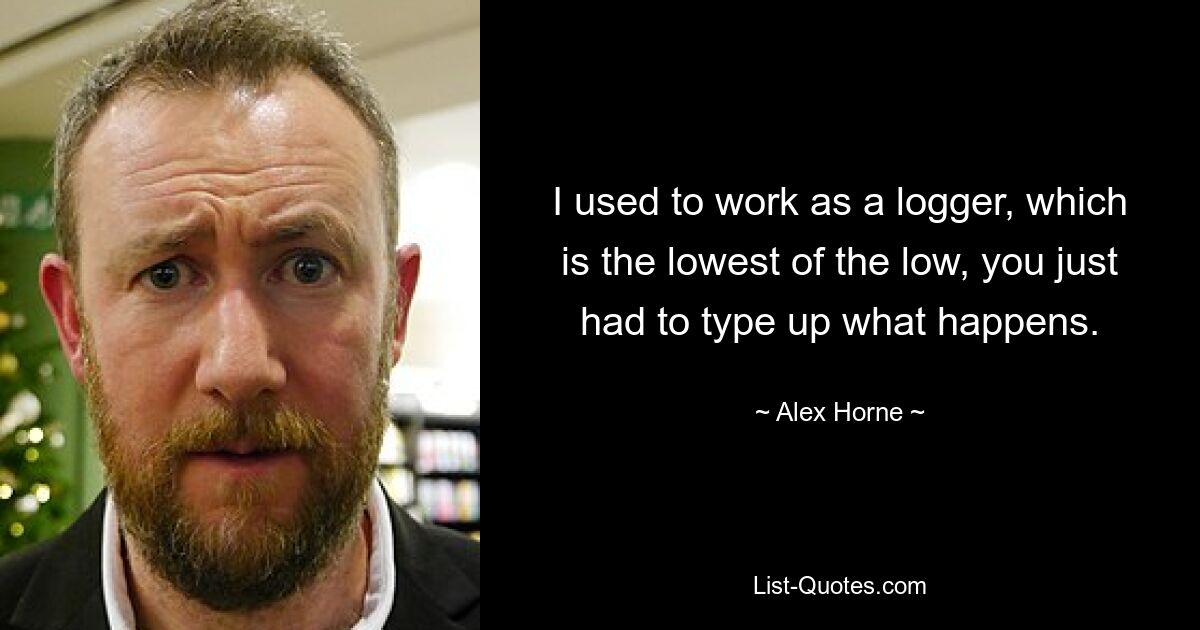 I used to work as a logger, which is the lowest of the low, you just had to type up what happens. — © Alex Horne