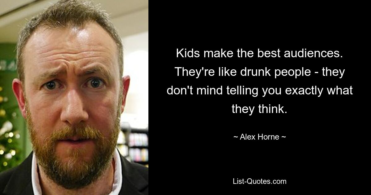 Kids make the best audiences. They're like drunk people - they don't mind telling you exactly what they think. — © Alex Horne