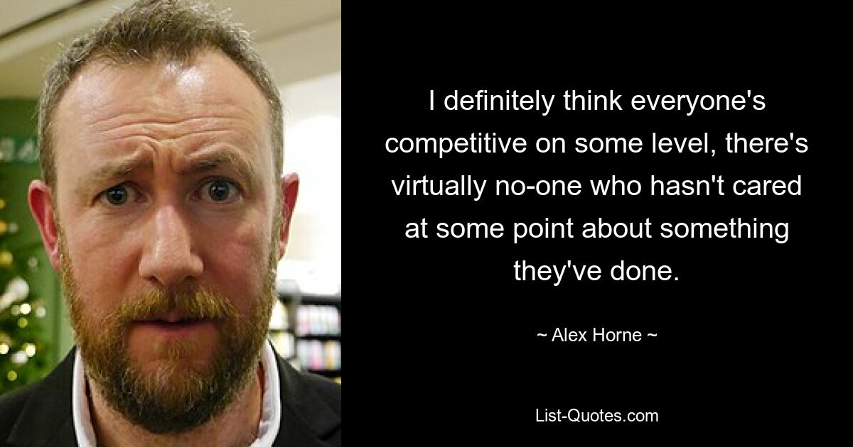 I definitely think everyone's competitive on some level, there's virtually no-one who hasn't cared at some point about something they've done. — © Alex Horne