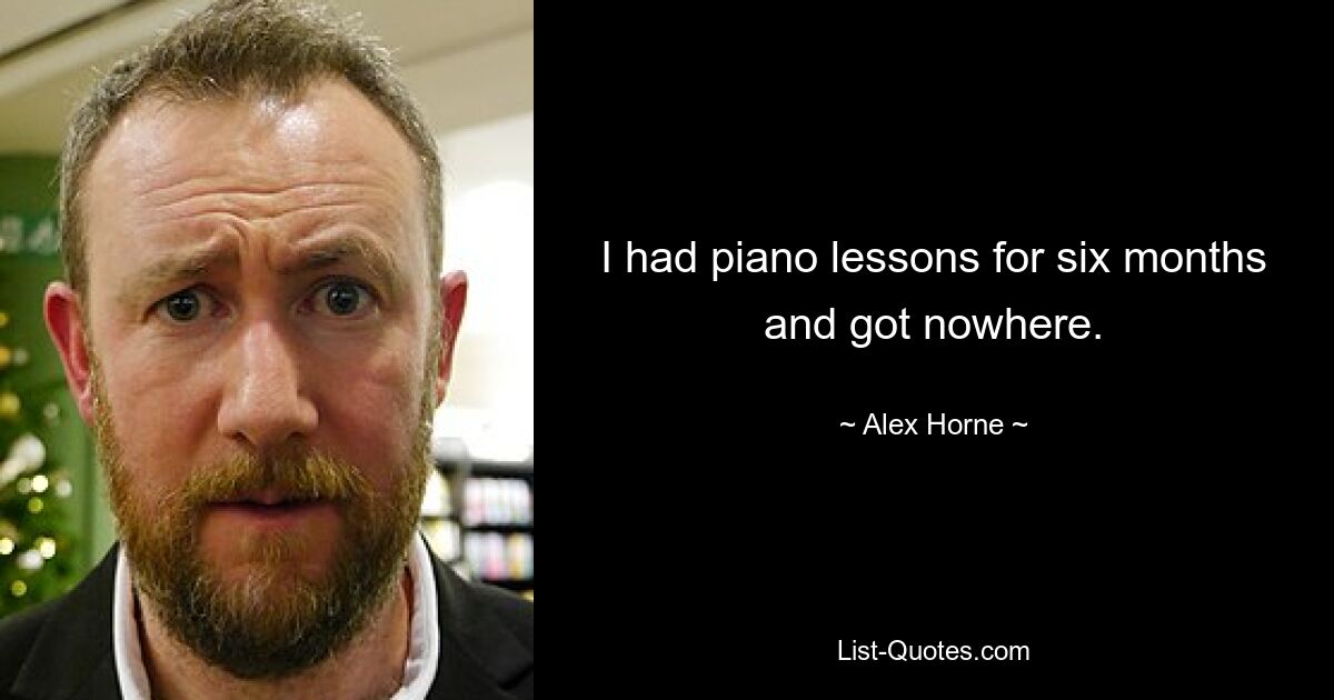 I had piano lessons for six months and got nowhere. — © Alex Horne