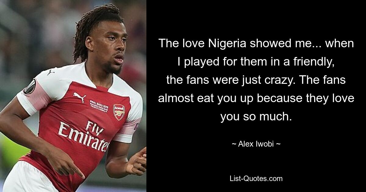 The love Nigeria showed me... when I played for them in a friendly, the fans were just crazy. The fans almost eat you up because they love you so much. — © Alex Iwobi