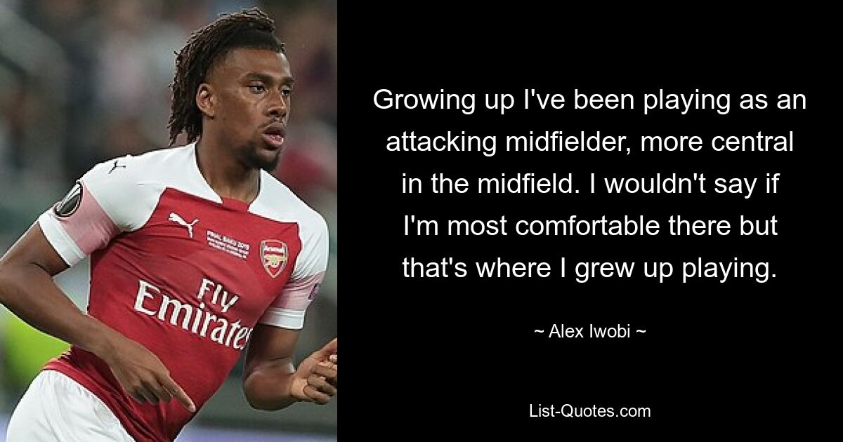 Growing up I've been playing as an attacking midfielder, more central in the midfield. I wouldn't say if I'm most comfortable there but that's where I grew up playing. — © Alex Iwobi