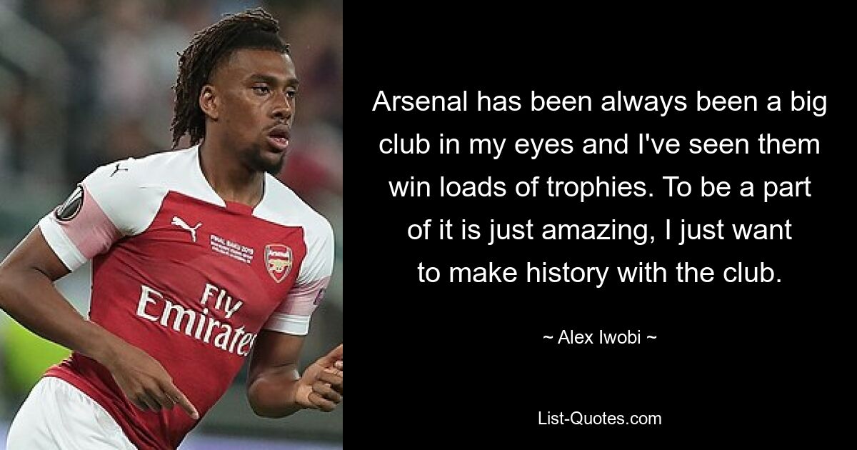 Arsenal has been always been a big club in my eyes and I've seen them win loads of trophies. To be a part of it is just amazing, I just want to make history with the club. — © Alex Iwobi