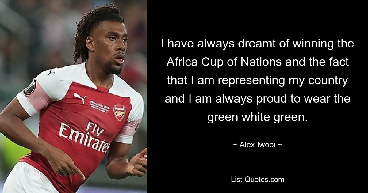 I have always dreamt of winning the Africa Cup of Nations and the fact that I am representing my country and I am always proud to wear the green white green. — © Alex Iwobi