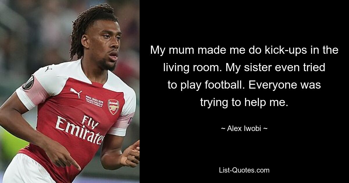 My mum made me do kick-ups in the living room. My sister even tried to play football. Everyone was trying to help me. — © Alex Iwobi