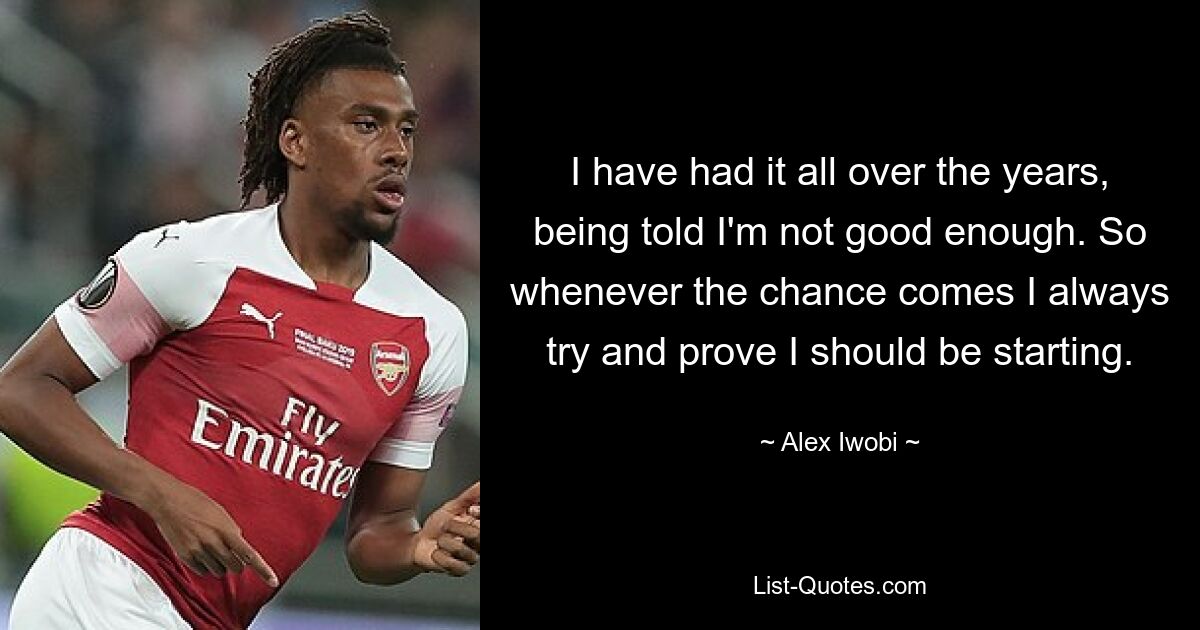 I have had it all over the years, being told I'm not good enough. So whenever the chance comes I always try and prove I should be starting. — © Alex Iwobi