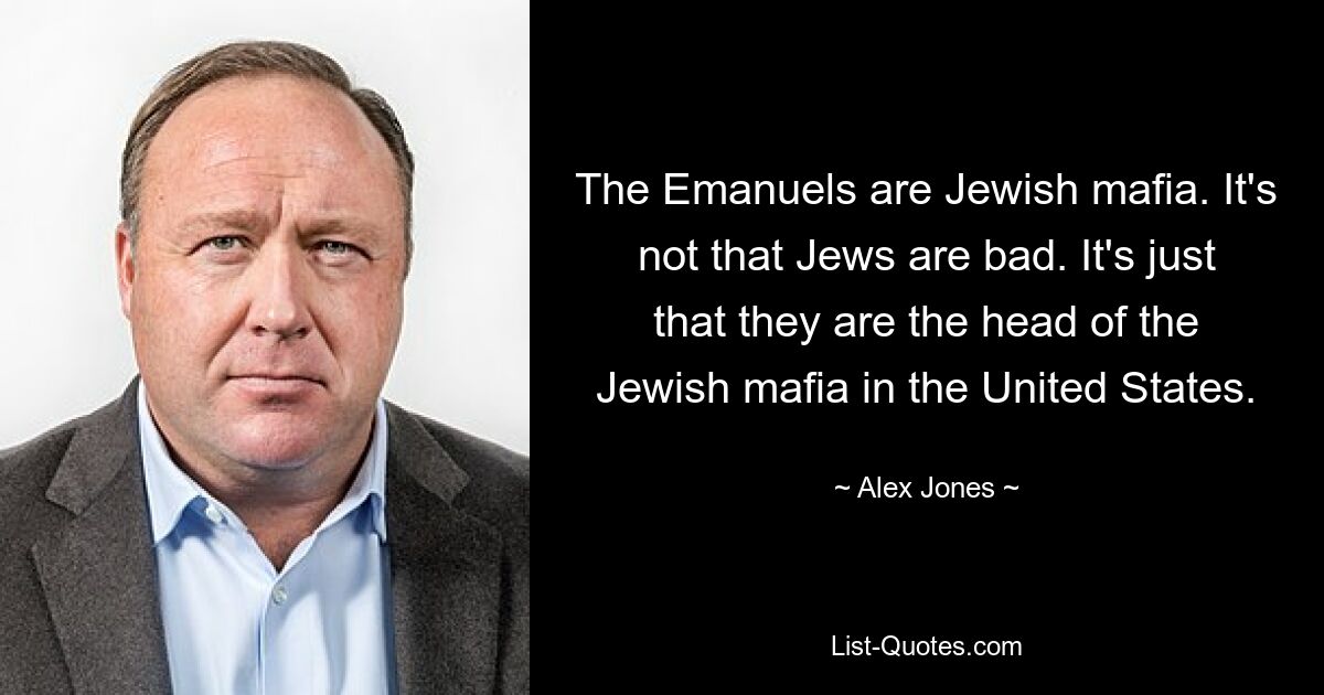 The Emanuels are Jewish mafia. It's not that Jews are bad. It's just that they are the head of the Jewish mafia in the United States. — © Alex Jones