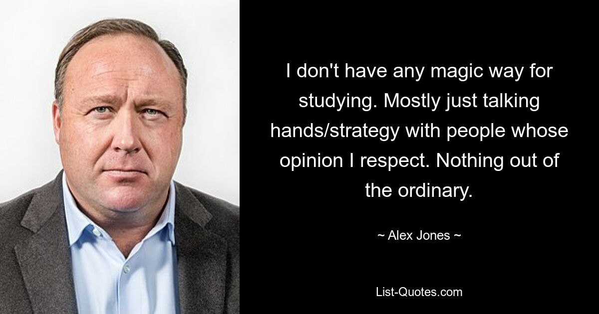 I don't have any magic way for studying. Mostly just talking hands/strategy with people whose opinion I respect. Nothing out of the ordinary. — © Alex Jones