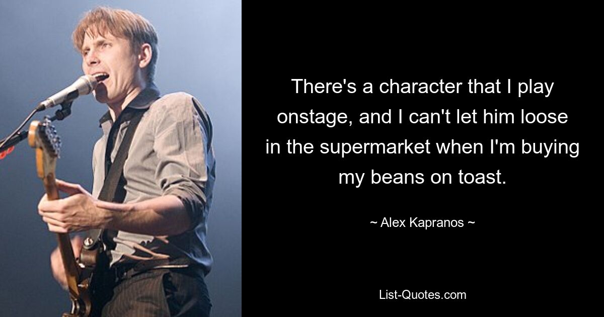 There's a character that I play onstage, and I can't let him loose in the supermarket when I'm buying my beans on toast. — © Alex Kapranos